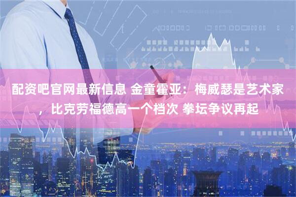 配资吧官网最新信息 金童霍亚：梅威瑟是艺术家，比克劳福德高一个档次 拳坛争议再起