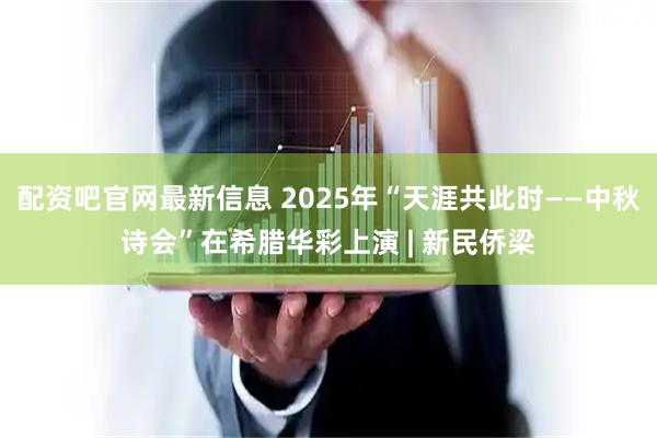 配资吧官网最新信息 2025年“天涯共此时——中秋诗会”在希腊华彩上演 | 新民侨梁