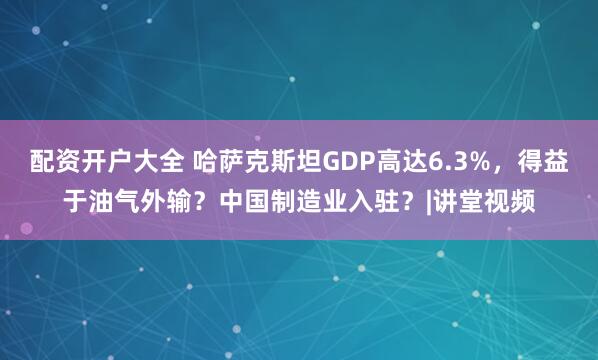 配资开户大全 哈萨克斯坦GDP高达6.3%，得益于油气外输？中国制造业入驻？|讲堂视频