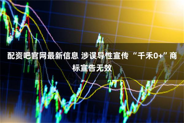 配资吧官网最新信息 涉误导性宣传 “千禾0+”商标宣告无效