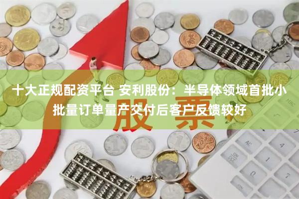 十大正规配资平台 安利股份：半导体领域首批小批量订单量产交付后客户反馈较好