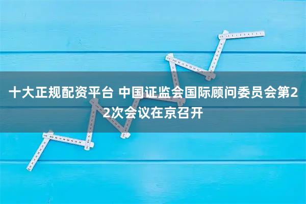 十大正规配资平台 中国证监会国际顾问委员会第22次会议在京召开
