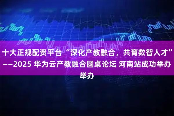 十大正规配资平台 “深化产教融合，共育数智人才”——2025 华为云产教融合圆桌论坛 河南站成功举办