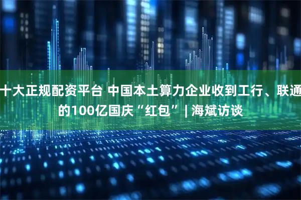 十大正规配资平台 中国本土算力企业收到工行、联通的100亿国庆“红包” | 海斌访谈
