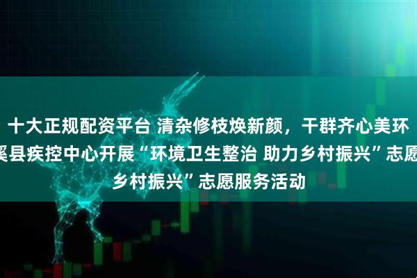 十大正规配资平台 清杂修枝焕新颜，干群齐心美环境 ——苍溪县疾控中心开展“环境卫生整治 助力乡村振兴”志愿服务活动