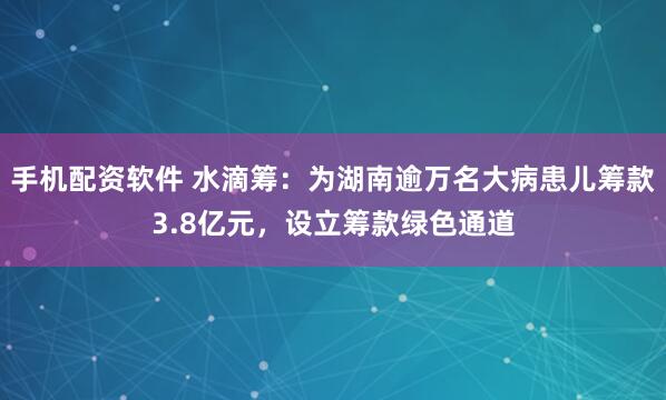 手机配资软件 水滴筹：为湖南逾万名大病患儿筹款3.8亿元，设立筹款绿色通道