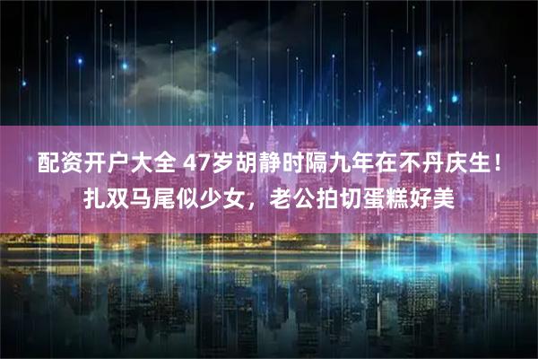 配资开户大全 47岁胡静时隔九年在不丹庆生！扎双马尾似少女，老公拍切蛋糕好美