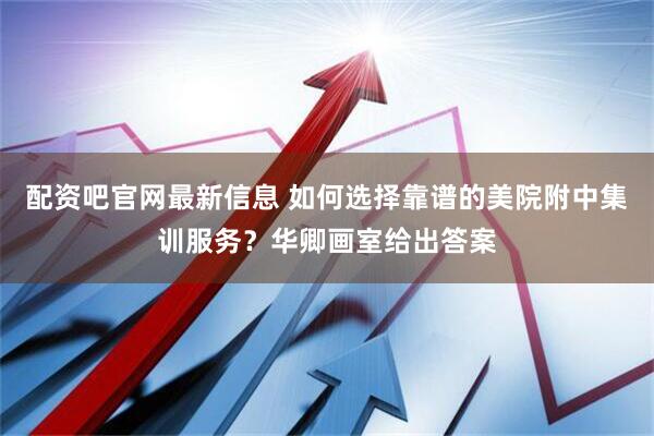 配资吧官网最新信息 如何选择靠谱的美院附中集训服务？华卿画室给出答案