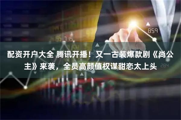 配资开户大全 腾讯开播！又一古装爆款剧《尚公主》来袭，全员高颜值权谋甜恋太上头