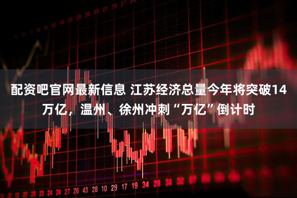 配资吧官网最新信息 江苏经济总量今年将突破14万亿，温州、徐州冲刺“万亿”倒计时