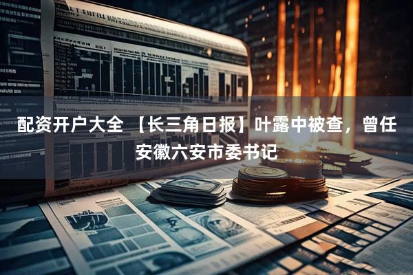 配资开户大全 【长三角日报】叶露中被查，曾任安徽六安市委书记