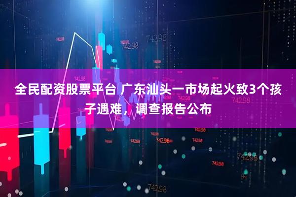 全民配资股票平台 广东汕头一市场起火致3个孩子遇难，调查报告公布