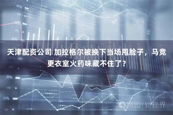 天津配资公司 加拉格尔被换下当场甩脸子，马竞更衣室火药味藏不住了？