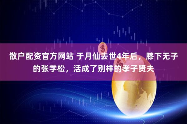 散户配资官方网站 于月仙去世4年后,膝下无子的张学松,活成了别样的孝子贤夫