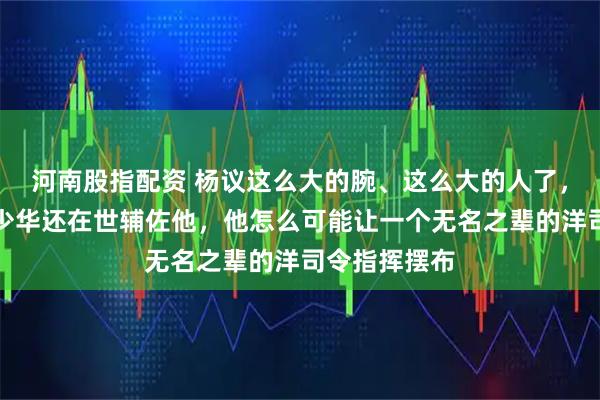 河南股指配资 杨议这么大的腕、这么大的人了，当时他爹杨少华还在世辅佐他，他怎么可能让一个无名之辈的洋司令指挥摆布