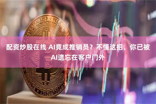 配资炒股在线 AI竟成推销员？不懂这招，你已被AI遗忘在客户门外