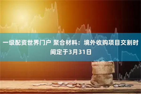一级配资世界门户 聚合材料：境外收购项目交割时间定于3月31日