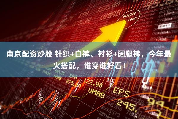 南京配资炒股 针织+白裤、衬衫+阔腿裤，今年最火搭配，谁穿谁好看！