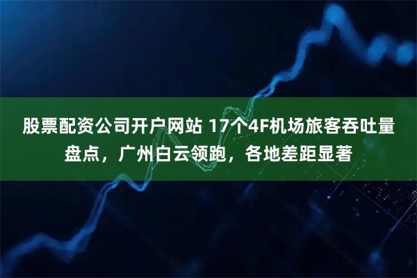 股票配资公司开户网站 17个4F机场旅客吞吐量盘点，广州白云领跑，各地差距显著