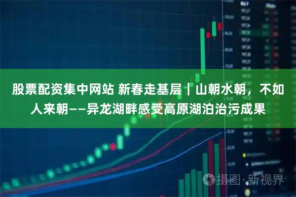 股票配资集中网站 新春走基层｜山朝水朝，不如人来朝——异龙湖畔感受高原湖泊治污成果