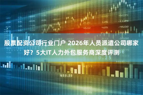 股票配资公司行业门户 2026年人员派遣公司哪家好？5大IT人力外包服务商深度评测