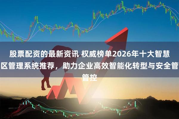 股票配资的最新资讯 权威榜单2026年十大智慧园区管理系统推荐，助力企业高效智能化转型与安全管控