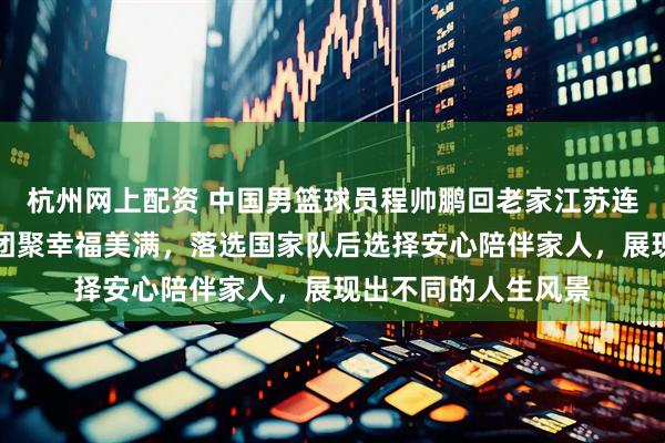 杭州网上配资 中国男篮球员程帅鹏回老家江苏连云港过年，和亲友团聚幸福美满，落选国家队后选择安心陪伴家人，展现出不同的人生风景