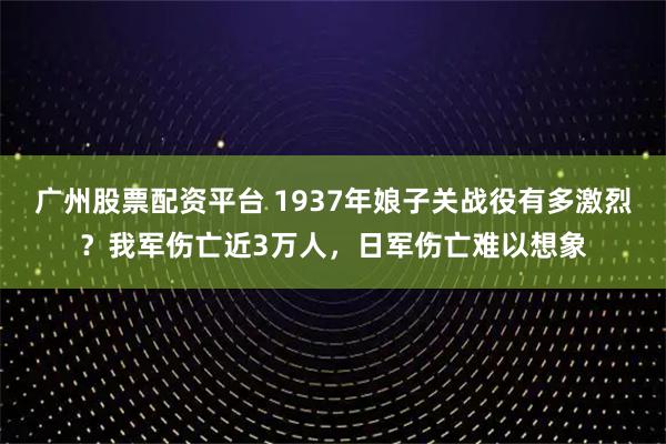广州股票配资平台 1937年娘子关战役有多激烈？我军伤亡近3万人，日军伤亡难以想象