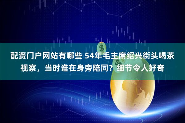 配资门户网站有哪些 54年毛主席绍兴街头喝茶视察，当时谁在身旁陪同？细节令人好奇