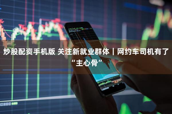 炒股配资手机版 关注新就业群体|网约车司机有了“主心骨”