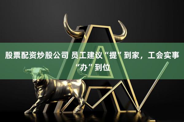 股票配资炒股公司 员工建议“提”到家，工会实事“办”到位