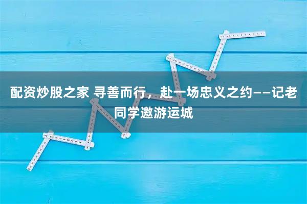 配资炒股之家 寻善而行，赴一场忠义之约——记老同学邀游运城