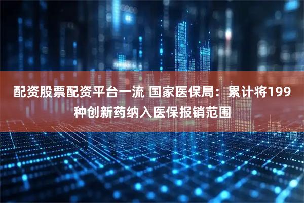 配资股票配资平台一流 国家医保局：累计将199种创新药纳入医保报销范围