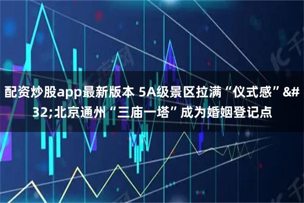 配资炒股app最新版本 5A级景区拉满“仪式感” 北京通州“三庙一塔”成为婚姻登记点