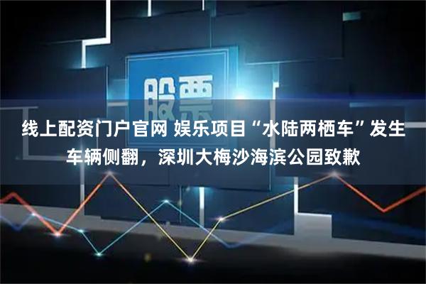线上配资门户官网 娱乐项目“水陆两栖车”发生车辆侧翻，深圳大梅沙海滨公园致歉